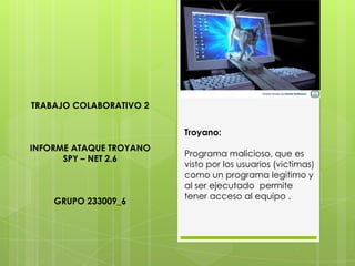 TRABAJO COLABORATIVO 2
Troyano:
INFORME ATAQUE TROYANO
SPY – NET 2.6

GRUPO 233009_6

Programa malicioso, que es
visto por los usuarios (victimas)
como un programa legitimo y
al ser ejecutado permite
tener acceso al equipo .

 