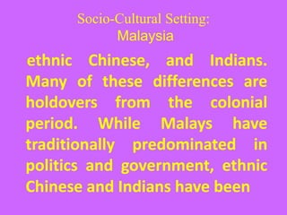 Socio-Cultural Setting:
Malaysia
ethnic Chinese, and Indians.
Many of these differences are
holdovers from the colonial
period. While Malays have
traditionally predominated in
politics and government, ethnic
Chinese and Indians have been
 