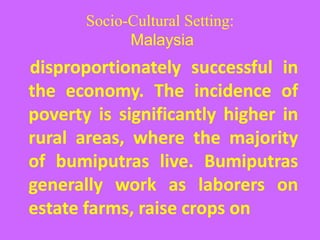 Socio-Cultural Setting:
Malaysia
disproportionately successful in
the economy. The incidence of
poverty is significantly higher in
rural areas, where the majority
of bumiputras live. Bumiputras
generally work as laborers on
estate farms, raise crops on
 
