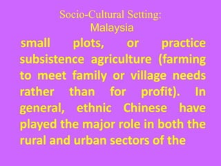 Socio-Cultural Setting:
Malaysia
small plots, or practice
subsistence agriculture (farming
to meet family or village needs
rather than for profit). In
general, ethnic Chinese have
played the major role in both the
rural and urban sectors of the
 