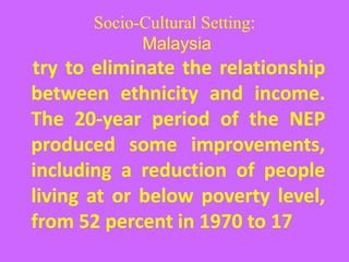 Socio-Cultural Setting:
Malaysia
try to eliminate the relationship
between ethnicity and income.
The 20-year period of the NEP
produced some improvements,
including a reduction of people
living at or below poverty level,
from 52 percent in 1970 to 17
 