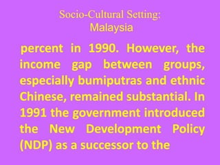 Socio-Cultural Setting:
Malaysia
percent in 1990. However, the
income gap between groups,
especially bumiputras and ethnic
Chinese, remained substantial. In
1991 the government introduced
the New Development Policy
(NDP) as a successor to the
 