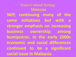 Socio-Cultural Setting:
Malaysia
NEP, continuing many of the
same initiatives but with a
stronger emphasis on increasing
business ownership among
bumiputras. In the early 2000s
economic and social differences
continued to be a significant
social issue in Malaysia.
 