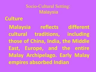 Socio-Cultural Setting:
Malaysia
Culture
Malaysia reflects different
cultural traditions, including
those of China, India, the Middle
East, Europe, and the entire
Malay Archipelago. Early Malay
empires absorbed Indian
 