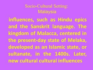 Socio-Cultural Setting:
Malaysia
influences, such as Hindu epics
and the Sanskrit language. The
kingdom of Malacca, centered in
the present-day state of Melaka,
developed as an Islamic state, or
sultanate, in the 1400s. Later,
new cultural cultural influences
 