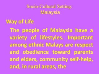 Socio-Cultural Setting:
Malaysia
Way of Life
The people of Malaysia have a
variety of lifestyles. Important
among ethnic Malays are respect
and obedience toward parents
and elders, community self-help,
and, in rural areas, the
 