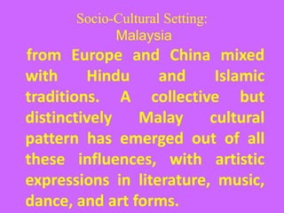 Socio-Cultural Setting:
Malaysia
from Europe and China mixed
with Hindu and Islamic
traditions. A collective but
distinctively Malay cultural
pattern has emerged out of all
these influences, with artistic
expressions in literature, music,
dance, and art forms.
 