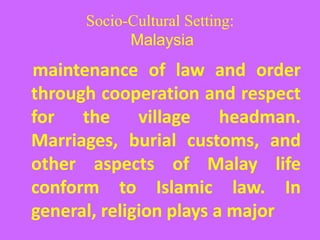 Socio-Cultural Setting:
Malaysia
maintenance of law and order
through cooperation and respect
for the village headman.
Marriages, burial customs, and
other aspects of Malay life
conform to Islamic law. In
general, religion plays a major
 