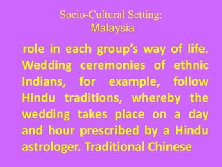 Socio-Cultural Setting:
Malaysia
role in each group’s way of life.
Wedding ceremonies of ethnic
Indians, for example, follow
Hindu traditions, whereby the
wedding takes place on a day
and hour prescribed by a Hindu
astrologer. Traditional Chinese
 