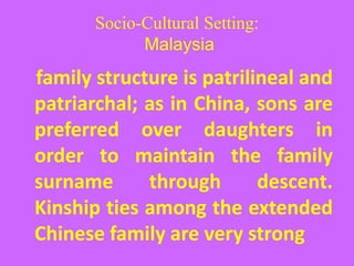 Socio-Cultural Setting:
Malaysia
family structure is patrilineal and
patriarchal; as in China, sons are
preferred over daughters in
order to maintain the family
surname through descent.
Kinship ties among the extended
Chinese family are very strong
 