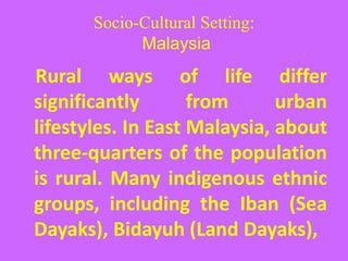 Socio-Cultural Setting:
Malaysia
Rural ways of life differ
significantly from urban
lifestyles. In East Malaysia, about
three-quarters of the population
is rural. Many indigenous ethnic
groups, including the Iban (Sea
Dayaks), Bidayuh (Land Dayaks),
 