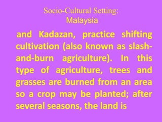 Socio-Cultural Setting:
Malaysia
and Kadazan, practice shifting
cultivation (also known as slash-
and-burn agriculture). In this
type of agriculture, trees and
grasses are burned from an area
so a crop may be planted; after
several seasons, the land is
 