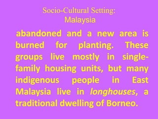 Socio-Cultural Setting:
Malaysia
abandoned and a new area is
burned for planting. These
groups live mostly in single-
family housing units, but many
indigenous people in East
Malaysia live in longhouses, a
traditional dwelling of Borneo.
 