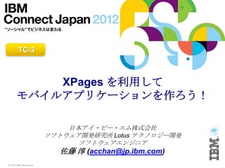 TC-3



           XPages を利用して
       モバイルアプリケーションを作ろう！

                             日本アイ・ビー・エム株式会社
                         ソフトウェア開発研究所 Lotus テクノロジー開発
                              ソフトウェアエンジニア
                            佐藤 淳 (acchan@jp.ibm.com)
© 2012 IBM Corporation
 