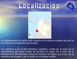 Localización Regresar al Mapa El Departamento de Nariño está situado en el extremo suroeste del país en la frontera con la República del Ecuador.  La superficie es de 33.268 kilómetros cuadrados y limita por el norte con el Departamento del Cauca (franja del territorio en litigio) por el este con el Departamento del Putumayo (franja de territorio en litigio), por el sur con la República del Ecuador y por el oeste con el Océano Pacífico.  