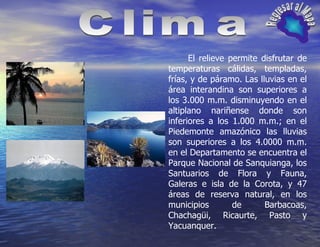 Clima Regresar al Mapa El relieve permite disfrutar de temperaturas cálidas, templadas, frías, y de páramo. Las lluvias en el área interandina son superiores a los 3.000 m.m. disminuyendo en el altiplano nariñense donde son inferiores a los 1.000 m.m.; en el Piedemonte amazónico las lluvias son superiores a los 4.0000 m.m. en el Departamento se encuentra el Parque Nacional de Sanquianga, los Santuarios de Flora y Fauna, Galeras e isla de la Corota, y 47 áreas de reserva natural, en los municipios de Barbacoas, Chachagüi, Ricaurte, Pasto y Yacuanquer.  