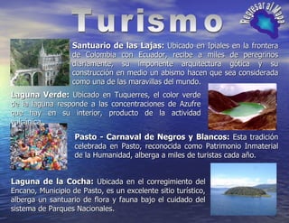 Turismo Regresar al Mapa Santuario de las Lajas:  Ubicado en Ipiales en la frontera de Colombia con Ecuador, recibe a miles de peregrinos diariamente, su imponente arquitectura gótica y su construcción en medio un abismo hacen que sea considerada como una de las maravillas del mundo. Laguna Verde:  Ubicado en Tuquerres, el color verde de la laguna responde a las concentraciones de Azufre que hay en su interior, producto de la actividad volcánica. Pasto - Carnaval de Negros y Blancos:  Esta tradición celebrada en Pasto, reconocida como Patrimonio Inmaterial de la Humanidad, alberga a miles de turistas cada año. Laguna de la Cocha:  Ubicada en el corregimiento del Encano, Municipio de Pasto, es un excelente sitio turístico, alberga un santuario de flora y fauna bajo el cuidado del sistema de Parques Nacionales. 