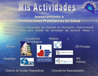 Mis Actividades Regresar al Mapa Asesoramiento a  Instituciones Prestadoras de Salud Prestando servicios relacionados con Sistemas de Información, implementando nuevas tecnologías para facilitar las actividades del personal Médico y Administrativo. Clínicas Hospitales Centros de Ayudas Diagnósticas IPS Públicas IPS Privadas Consultorios Médicos y Odontológicos Consultorios Especializados 