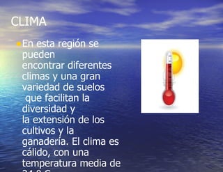 CLIMA  En esta región se pueden encontrar diferentes climas y una gran variedad de suelos  que facilitan la diversidad y la extensión de los cultivos y la ganadería. El clima es cálido, con una temperatura media de 24 º C 