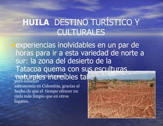 HUILA   DESTINO TURÍSTICO Y CULTURALES experiencias inolvidables en un par de horas para ir a esta variedad de norte a sur: la zona del desierto de la Tatacoa quema con sus esculturas naturales increíbles tallados por el viento.   Uno de los mejores lugares para estudiar astronomía en Colombia, gracias al hecho de que el  tiempo ofrecer un cielo más limpio que en otros lugares. 