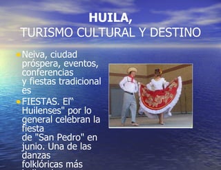 HUILA,  TURISMO CULTURAL Y DESTINO Neiva, ciudad próspera, eventos, conferencias y fiestas tradicionales  FIESTAS. El“ Huilenses" por lo general celebran la fiesta de "San Pedro" en junio. Una de las danzas folklóricas más bellas de nuestro país. 
