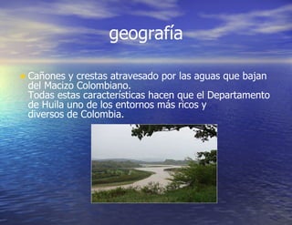 geografía Cañones y crestas atravesado por las aguas que bajan del Macizo Colombiano. Todas estas características hacen que el Departamento de Huila uno de los entornos más ricos y diversos de Colombia. 