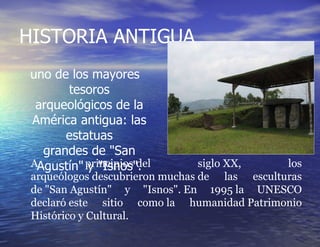 HISTORIA ANTIGUA uno de los mayores tesoros arqueológicos de la América antigua: las estatuas grandes de "San Agustín" y "Isnos". A principios del siglo XX, los arqueólogos descubrieron muchas de las esculturas de "San Agustín" y "Isnos". En 1995 la UNESCO declaró este sitio como la humanidad Patrimonio Histórico y Cultural. 