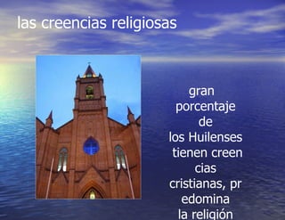 las creencias religiosas  gran porcentaje de los Huilenses tienen creencias cristianas, predomina la religión católica. 