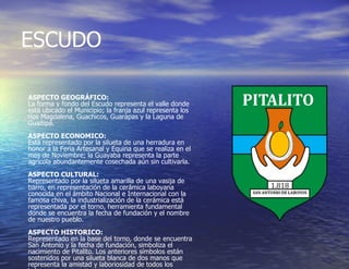 ESCUDO  ASPECTO GEOGRÁFICO: La forma y fondo del Escudo representa el valle donde está ubicado el Municipio; la franja azul representa los ríos Magdalena, Guachicos, Guarapas y la Laguna de Guaitipá. ASPECTO ECONOMICO: Está representado por la silueta de una herradura en honor a la Feria Artesanal y Equina que se realiza en el mes de Noviembre; la Guayaba representa la parte agrícola abundantemente cosechada aún sin cultivarla. ASPECTO CULTURAL: Representado por la silueta amarilla de una vasija de barro, en representación de la cerámica laboyana conocida en el ámbito Nacional e Internacional con la famosa chiva, la industrialización de la cerámica está representada por el torno, herramienta fundamental donde se encuentra la fecha de fundación y el nombre de nuestro pueblo. ASPECTO HISTORICO: Representado en la base del torno, donde se encuentra San Antonio y la fecha de fundación, simboliza el nacimiento de Pitalito. Los anteriores símbolos están sostenidos por una silueta blanca de dos manos que representa la amistad y laboriosidad de todos los Laboyanos. 