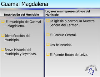 Guamal Magdalena Descripción del Municipio  El municipio de Guamal – Magdalena. Identificación del Municipio. Breve Historia del Municipio y leyendas. Lugares mas representativos del Municipio La iglesia o parroquia Nuestra Señora del Carmen. El Parque Central. Los balnearios. El Puente Botón de Leiva. Regresar al Mapa 
