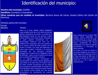 Identificación del municipio: Nombre del municipio:  GUAMAL Gentilicio:  Guamalero ó Guamalense Otros nombres que ha recibido el municipio:  Barranca Nueva del Carme, Nuestra Señora del Carmen de Barrancas Símbolos patrios del municipio: Escudo  Bandera  Himno: Autor es el señor ROSBEL PONCE ANGARITA, cuyas medidas serán de un (1) metro de alto por setenta centímetros de ancho. El escudo de la Municipalidad consta de una Lechuza o Búho, animal totémico de la raza chimila, colocado en la parte superior sosteniendo con sus extremidades inferiores una cinta con el emblema Paz y Esperanza, más tres cuarteles así: En el primer cuartel del color amarillo con los esteros al fondo y los rayos del fulgurante sol cuyos rayos irradian a Guamal y su comarca, secundado por los barrancos colorados protegiendo el caudal del río Magdalena Brazo de Mompóx , sobre el cual se aprecia una canoa con su respectivo atarayero y canoero. En el segundo cuartel encuentrase la representación de nuestra riqueza agropecuaria cuyo fondo es de color rojo. En el tercer cuartel de fondo amarillo encuentrase allí una planta que representa la productividad. EL Escudo de la municipalidad es de característica ojival invertido y de aspectos contra palado, por dos lanzas, herramientas de manutención de nuestros aborígenes. Autor intelectual es el señor JOSE ELIECER AVILA MARTINEZ, las medidas serán de 3 mts de largo, por uno con ochenta (1.80), mts de ancho, incorporada en forma equidistante una vasija de aspecto precolombino e incrustada en forma invertida. En lo que a su color se refiere se encuentra dividida en dos colores a saber: Blanco fiel reflejo de la Paz y el Rojo disminuido al 80% por el Amarillo. Su dimensión se sujeta al escala de 1 a 50 y sujeta a su respectiva Asta. 