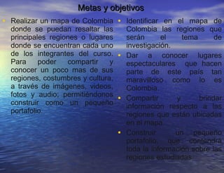 Metas y objetivos  Realizar un mapa de Colombia donde se puedan resaltar las principales regiones o lugares donde se encuentran cada uno de los integrantes del curso. Para poder compartir y conocer un poco mas de sus regiones, costumbres y cultura, a través de imágenes, videos, fotos y audio; permitiéndonos construir como un pequeño portafolio. Identificar en el mapa de Colombia las regiones que serán el tema de investigación. Dar a conocer lugares espectaculares  que hacen parte de este país tan maravilloso como lo es Colombia. Compartir y brindar información respecto a las regiones que están ubicadas en el mapa. Construir  un pequeño portafolio, que contendrá toda la información sobre las regiones estudiadas. 