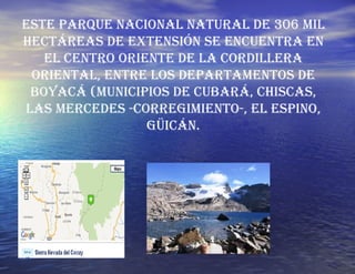 Este Parque Nacional Natural de 306 mil hectáreas de extensión se encuentra en el centro oriente de la cordillera oriental, entre los departamentos de Boyacá (municipios de Cubará, Chiscas, Las Mercedes -corregimiento-, El Espino, Güicán. 