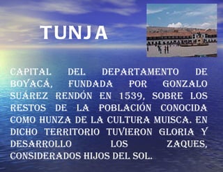 Capital del departamento de Boyacá, fundada por Gonzalo Suárez Rendón en 1539, sobre los restos de la población conocida como Hunza de la cultura Muisca. En dicho territorio tuvieron gloria y desarrollo los Zaques, considerados hijos del Sol. TUNJA 