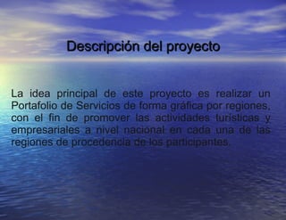 Descripción del proyecto La idea principal de este proyecto es realizar un Portafolio de Servicios de forma gráfica por regiones, con el fin de promover las actividades turísticas y empresariales a nivel nacional en cada una de las regiones de procedencia de los participantes. 