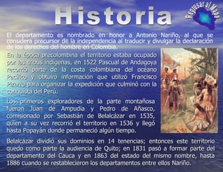 El departamento es nombrado en honor a Antonio Nariño, al que se considera precursor de la independencia al traducir y divulgar la declaración de los derechos del hombre en Colombia. Historia Regresar al Mapa En la época precolombina el territorio estaba ocupado por las tribus indígenas, en 1522 Pascual de Andagoya recorrió parte de la costa colombiana del océano Pacífico y obtuvo información que utilizó Francisco Pizarro para organizar la expedición que culminó con la conquista del Perú. Los primeros exploradores de la parte montañosa fueron Juan de Ampudia y Pedro de Añasco, comisionado por Sebastián de Belalcázar en 1535, quien a su vez recorrió el territorio en 1536 y llegó hasta Popayán donde permaneció algún tiempo.  Belalcázar dividió sus dominios en 14 tenencias; entonces este territorio quedo como parte la audiencia de Quito; en 1831 pasó a formar parte del departamento del Cauca y en 1863 del estado del mismo nombre, hasta 1886 cuando se restablecieron los departamentos entre ellos Nariño.   