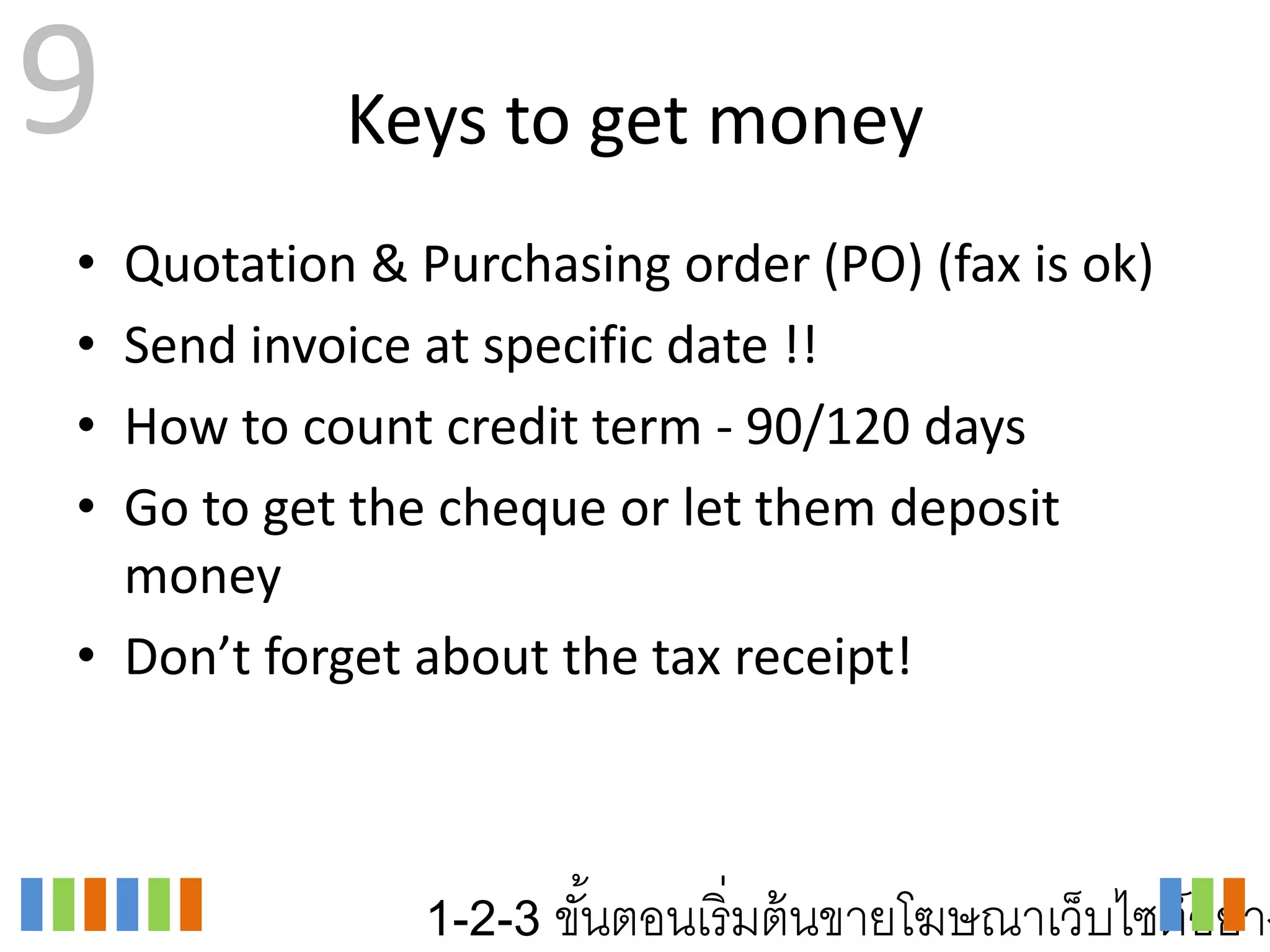 9          Keys to get money
• Quotation & Purchasing order (PO) (fax is ok)
• Send invoice at specific date !!
• How to count credit term - 90/120 days
• Go to get the cheque or let them deposit
  money
• Don’t forget about the tax receipt!



               1-2-3 ขันตอนเริ่ มต้ นขายโฆษณาเว็บไซต์อย่าง
                       ้
 