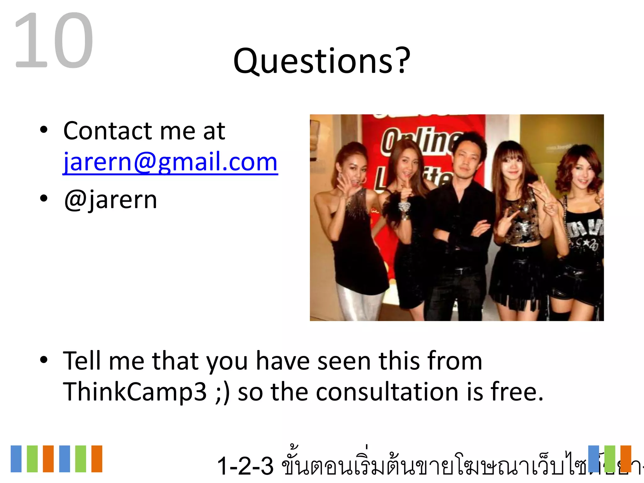 10              Questions?
• Contact me at
  jarern@gmail.com
• @jarern




• Tell me that you have seen this from
  ThinkCamp3 ;) so the consultation is free.

               1-2-3 ขันตอนเริ่ มต้ นขายโฆษณาเว็บไซต์อย่าง
                       ้
 