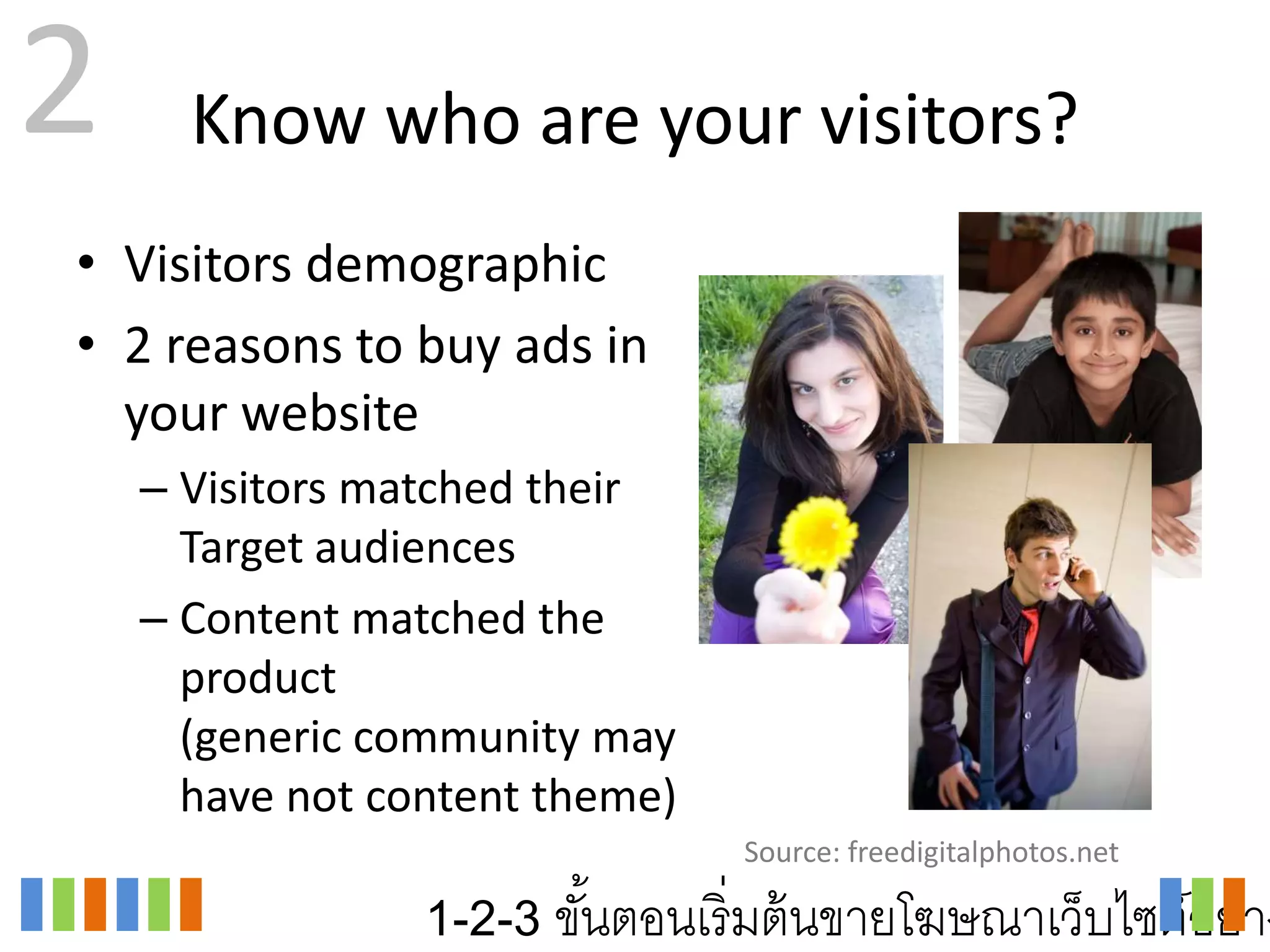 2     Know who are your visitors?
• Visitors demographic
• 2 reasons to buy ads in
  your website
    – Visitors matched their
      Target audiences
    – Content matched the
      product
      (generic community may
      have not content theme)
                                Source: freedigitalphotos.net

                 1-2-3 ขันตอนเริ่ มต้ นขายโฆษณาเว็บไซต์อย่าง
                         ้
 
