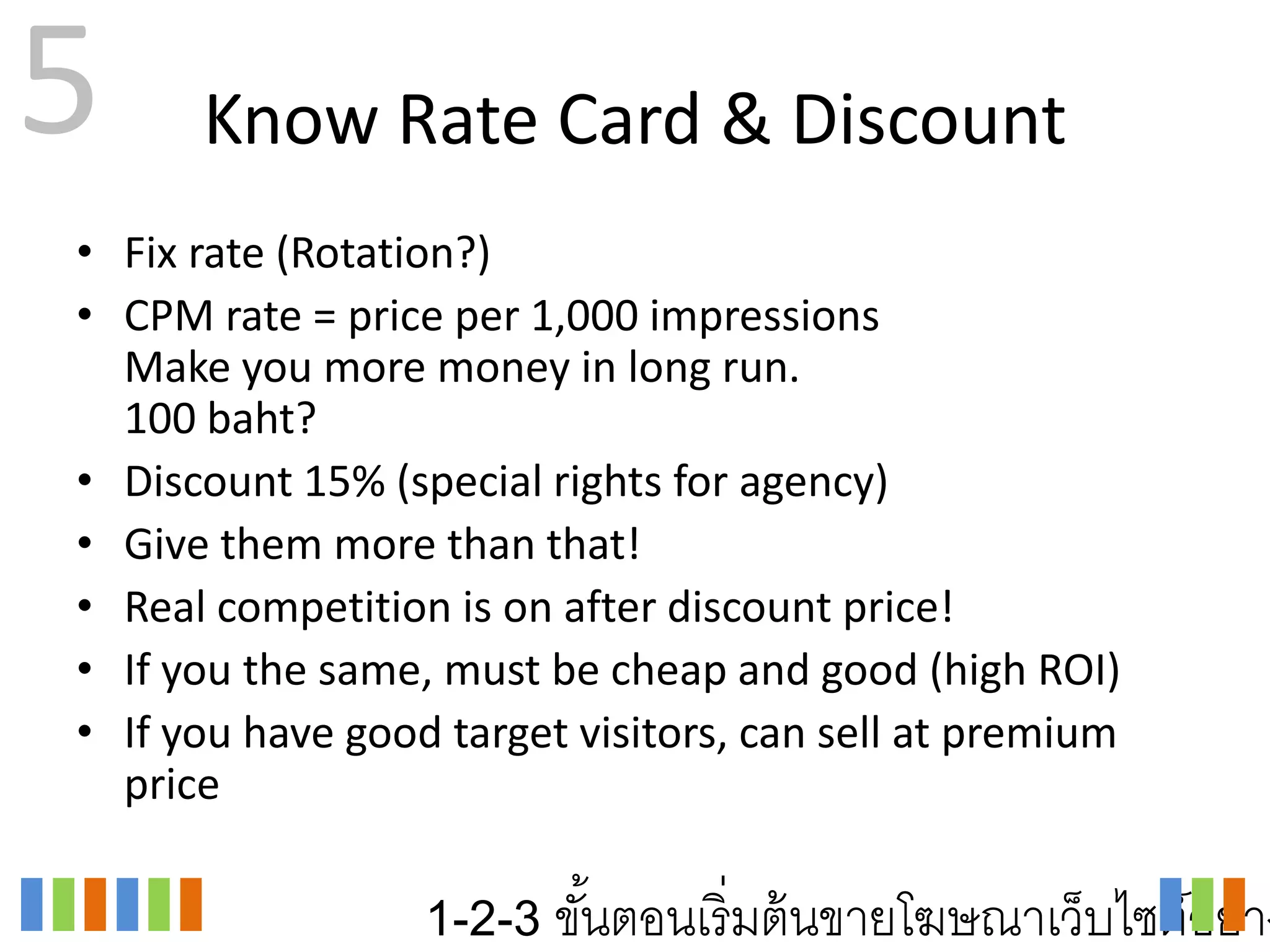 5     Know Rate Card & Discount
• Fix rate (Rotation?)
• CPM rate = price per 1,000 impressions
  Make you more money in long run.
  100 baht?
• Discount 15% (special rights for agency)
• Give them more than that!
• Real competition is on after discount price!
• If you the same, must be cheap and good (high ROI)
• If you have good target visitors, can sell at premium
  price

                  1-2-3 ขันตอนเริ่ มต้ นขายโฆษณาเว็บไซต์อย่าง
                          ้
 