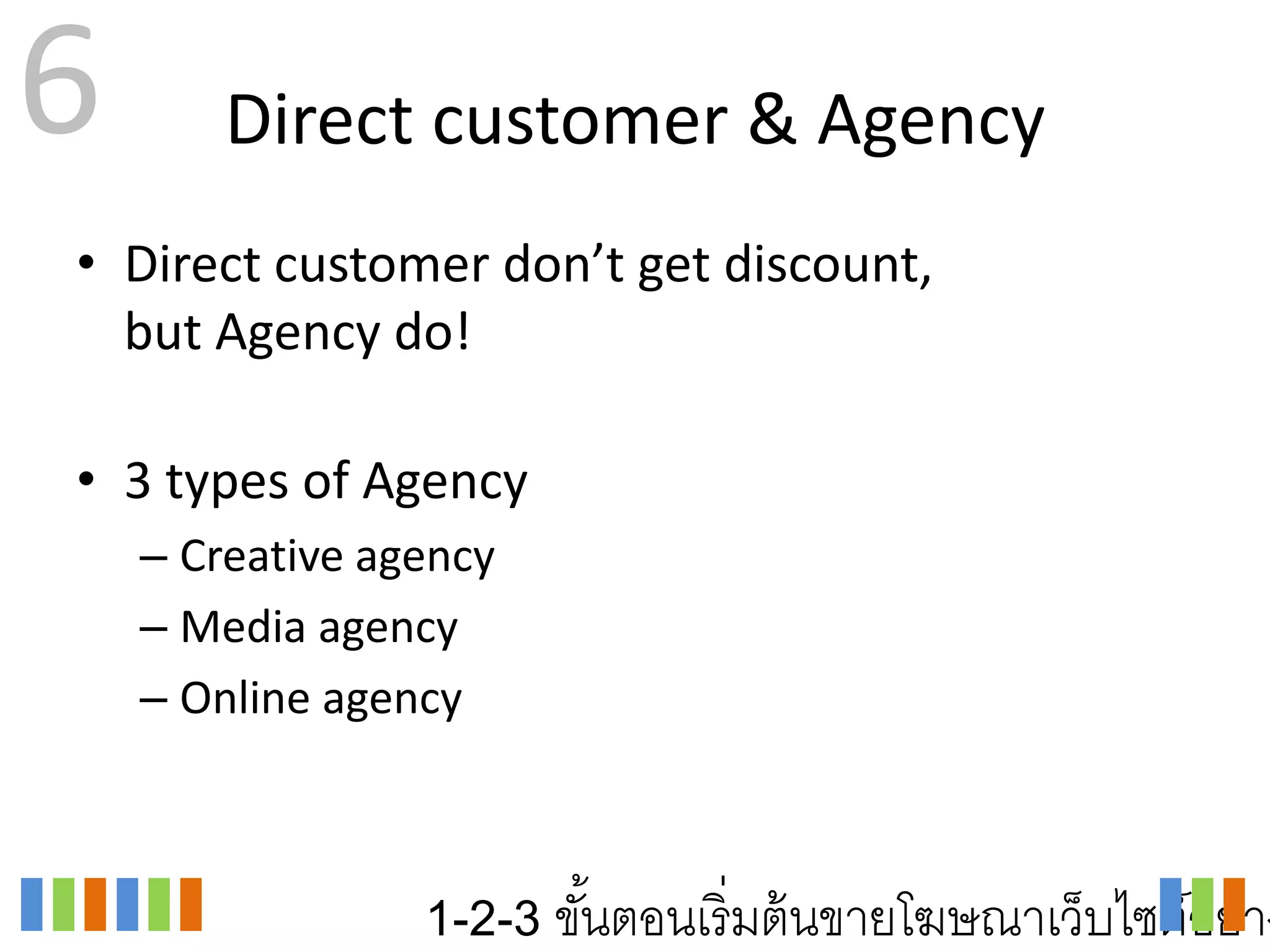 6       Direct customer & Agency
• Direct customer don’t get discount,
  but Agency do!

• 3 types of Agency
    – Creative agency
    – Media agency
    – Online agency



                 1-2-3 ขันตอนเริ่ มต้ นขายโฆษณาเว็บไซต์อย่าง
                         ้
 