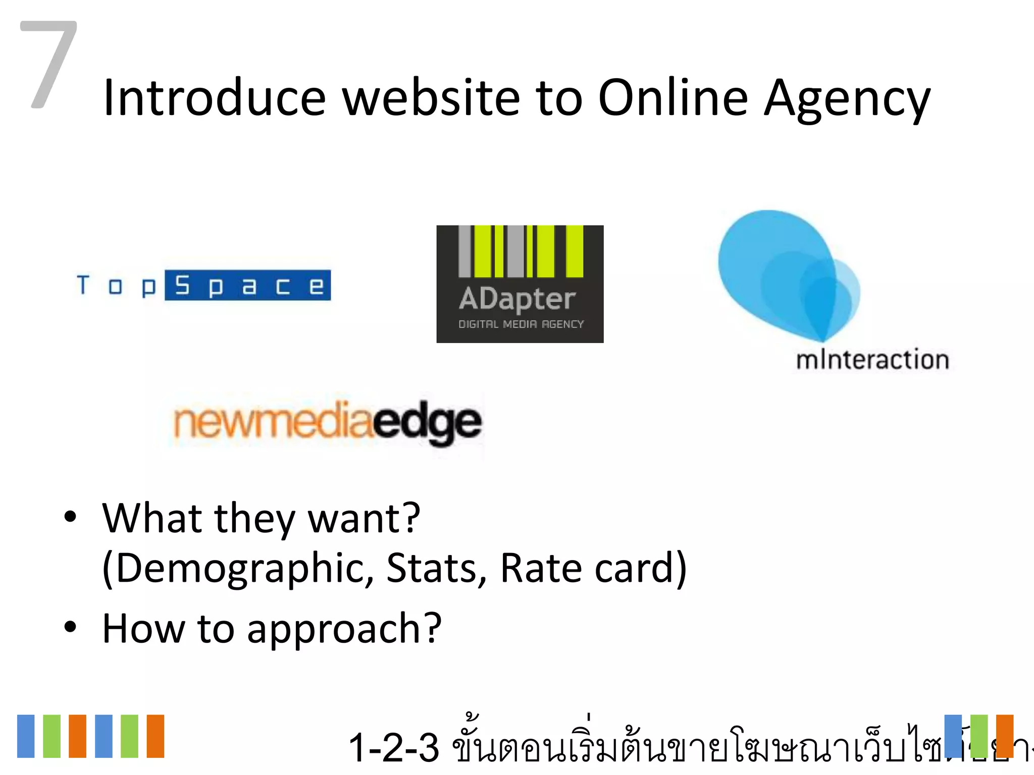 7 Introduce website to Online Agency


 • What they want?
   (Demographic, Stats, Rate card)
 • How to approach?

               1-2-3 ขันตอนเริ่ มต้ นขายโฆษณาเว็บไซต์อย่าง
                       ้
 