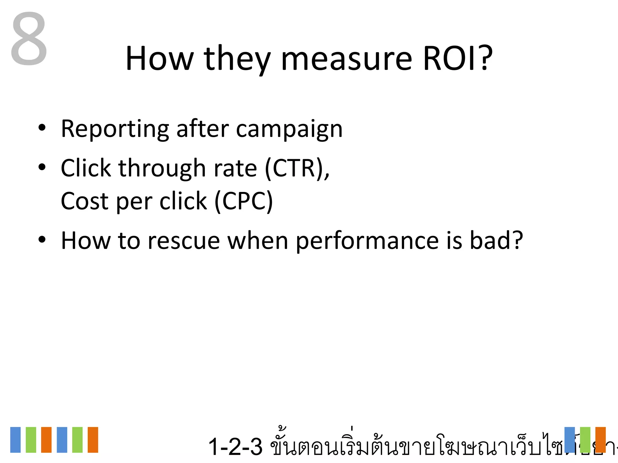8      How they measure ROI?
• Reporting after campaign
• Click through rate (CTR),
  Cost per click (CPC)
• How to rescue when performance is bad?




             1-2-3 ขันตอนเริ่ มต้ นขายโฆษณาเว็บไซต์อย่าง
                     ้
 