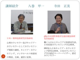 講師紹介 八巻 甲一 寺田 正美
11
日本・精神技術研究所取締役
心理カウンセラー及びキャリア・
カウンセラーとしてカウンセリン
グ関係の講座、キャリア・カウン
セリング、メンタルヘルス相談室
の開設、企画、運営に従事。
(株)寺田国際事務所先端医療技術研
究所取締役
働く人の心とキャリアの相談室代表、
日本産業カウンセリング学会理事、
NPO法人日本キャリア・カウンセリ
ング研究会理事、日本カウンセリン
グ学会認定スーパーバイザー、認定
カウンセラー
 