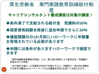 厚生労働省 専門実践教育訓練給付制
度
キャリアコンサルタント養成講座は対象の講座！
「専門実践教育訓練給付制度」とは、個人能力開発により雇用安定・再就職の
促進をはかる制度。
一定の要件を満たした受講者が所定の申請をすると、受講料の一部が国(所轄官
庁は厚生労働省)からハローワーク(公共職業安定所)を通じて支給されます。
◆条件満了で支給される給付金 受講料の50％
◆国家資格試験合格後に追加申請でさらに20％
◆講座開講日の1か月前にハローワークに申請書
を受理されている必要があります
◆申請には条件がありますハローワークで確認で
きます
16
 