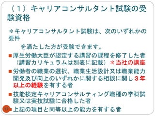 （１）キャリアコンサルタント試験の受
験資格
17
＊キャリアコンサルタント試験は、次のいずれかの
要件
を満たした方が受験できます。
 厚生労働大臣が認定する講習の課程を修了した者
（講習カリキュラムは別表に記載）＊当社の講座
 労働者の職業の選択、職業生活設計又は職業能力
開発及び向上のいずれかに関する相談に関し３年
以上の経験を有する者
 技能検定キャリアコンサルティング職種の学科試
験又は実技試験に合格した者
 上記の項目と同等以上の能力を有する者
 