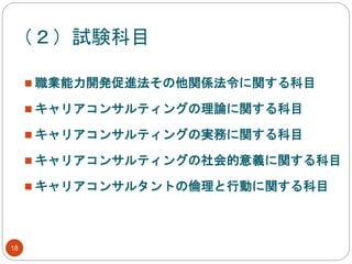 （２）試験科目
18
 職業能力開発促進法その他関係法令に関する科目
 キャリアコンサルティングの理論に関する科目
 キャリアコンサルティングの実務に関する科目
 キャリアコンサルティングの社会的意義に関する科目
 キャリアコンサルタントの倫理と行動に関する科目
 