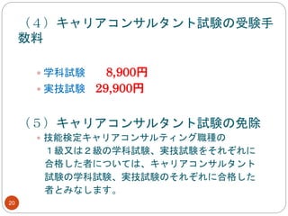 20
（４）キャリアコンサルタント試験の受験手
数料
 学科試験 8,900円
 実技試験 29,900円
（５）キャリアコンサルタント試験の免除
 技能検定キャリアコンサルティング職種の
１級又は２級の学科試験、実技試験をそれぞれに
合格した者については、キャリアコンサルタント
試験の学科試験、実技試験のそれぞれに合格した
者とみなします。
 