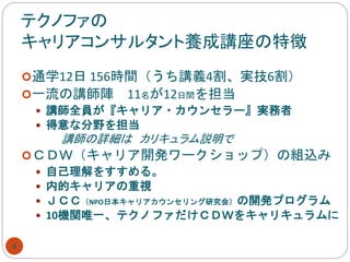 テクノファの
キャリアコンサルタント養成講座の特徴
4
通学12日 156時間（うち講義4割、実技6割）
一流の講師陣 11名が12日間を担当
 講師全員が『キャリア・カウンセラー』実務者
 得意な分野を担当
講師の詳細は カリキュラム説明で
ＣＤＷ（キャリア開発ワークショップ）の組込み
 自己理解をすすめる。
 内的キャリアの重視
 ＪＣＣ（NPO日本キャリアカウンセリング研究会）の開発プログラム
 10機関唯一、テクノファだけＣＤＷをキャリキュラムに
 