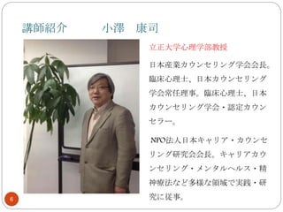 講師紹介 小澤 康司
6
立正大学心理学部教授
日本産業カウンセリング学会会長。
臨床心理士、日本カウンセリング
学会常任理事。臨床心理士、日本
カウンセリング学会・認定カウン
セラー。
NPO法人日本キャリア・カウンセ
リング研究会会長。キャリアカウ
ンセリング・メンタルヘルス・精
神療法など多様な領域で実践・研
究に従事。
 